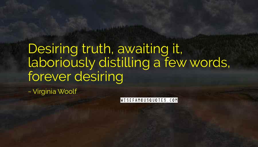 Virginia Woolf quotes: Desiring truth, awaiting it, laboriously distilling a few words, forever desiring