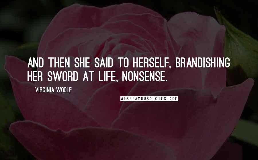 Virginia Woolf quotes: And then she said to herself, brandishing her sword at life, nonsense.