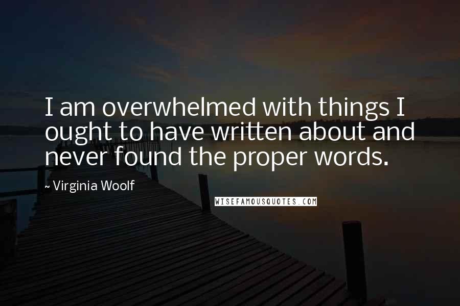 Virginia Woolf quotes: I am overwhelmed with things I ought to have written about and never found the proper words.