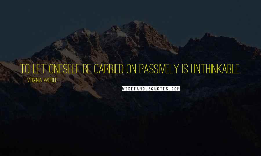 Virginia Woolf quotes: To let oneself be carried on passively is unthinkable.