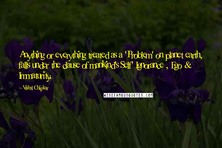 Vishal Chipkar quotes: Anything or everything treated as a 'Problem' on planet earth, falls under the clause of mankind's Self' Ignorance , Ego & Immaturity.