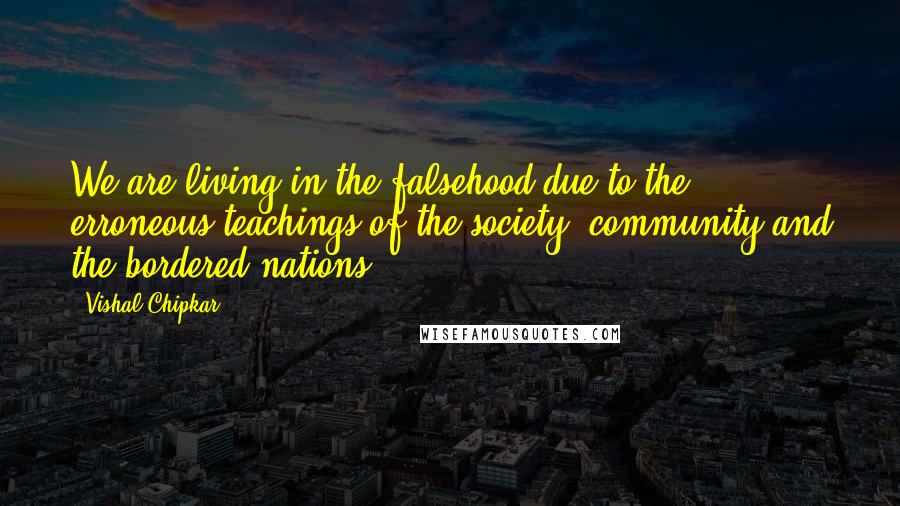 Vishal Chipkar quotes: We are living in the falsehood due to the erroneous teachings of the society, community and the bordered nations.