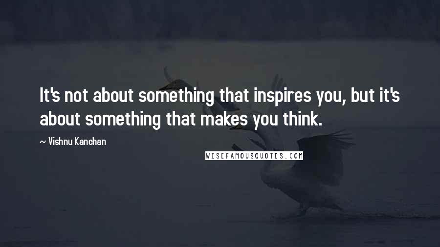 Vishnu Kanchan quotes: It's not about something that inspires you, but it's about something that makes you think.