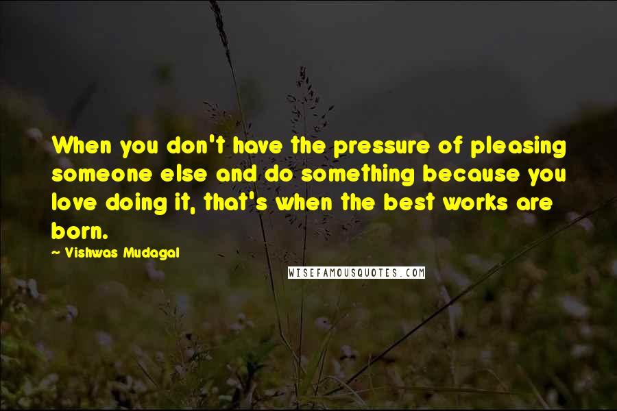 Vishwas Mudagal quotes: When you don't have the pressure of pleasing someone else and do something because you love doing it, that's when the best works are born.