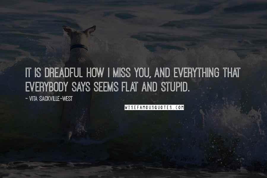 Vita Sackville-West quotes: It is dreadful how I miss you, and everything that everybody says seems flat and stupid. Vita Sackville-West quotes: It is dreadful how I miss you, and everything that everybody says seems flat and stupid.