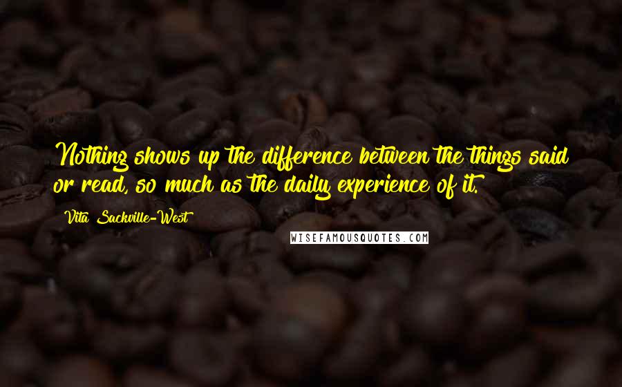 Vita Sackville-West quotes: Nothing shows up the difference between the things said or read, so much as the daily experience of it.