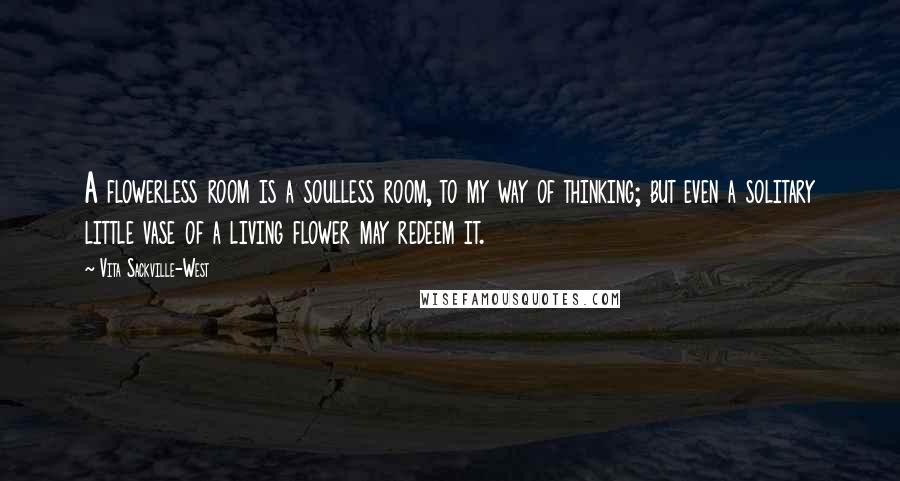 Vita Sackville-West quotes: A flowerless room is a soulless room, to my way of thinking; but even a solitary little vase of a living flower may redeem it. Vita Sackville-West quotes: A flowerless room is a soulless room, to my way of thinking; but even a solitary little vase of a living flower may redeem it.