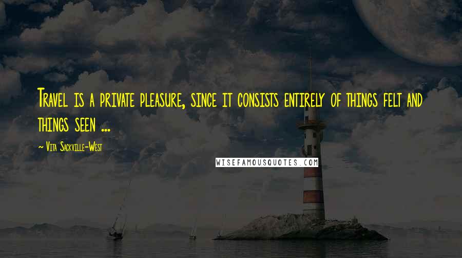 Vita Sackville-West quotes: Travel is a private pleasure, since it consists entirely of things felt and things seen ...