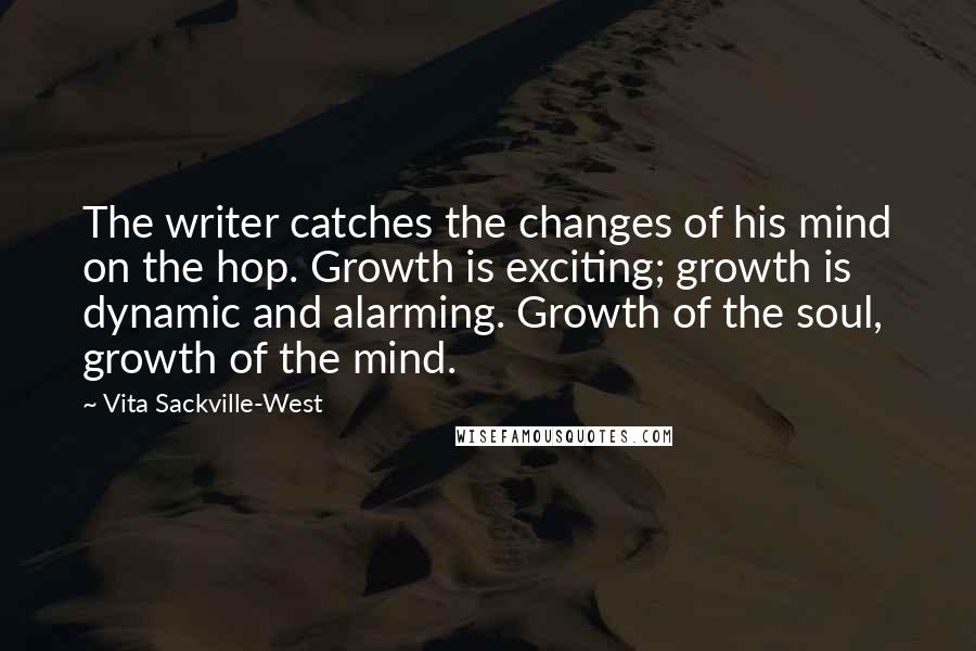 Vita Sackville-West quotes: The writer catches the changes of his mind on the hop. Growth is exciting; growth is dynamic and alarming. Growth of the soul, growth of the mind. Vita Sackville-West quotes: The writer catches the changes of his mind on the hop. Growth is exciting; growth is dynamic and alarming. Growth of the soul, growth of the mind.
