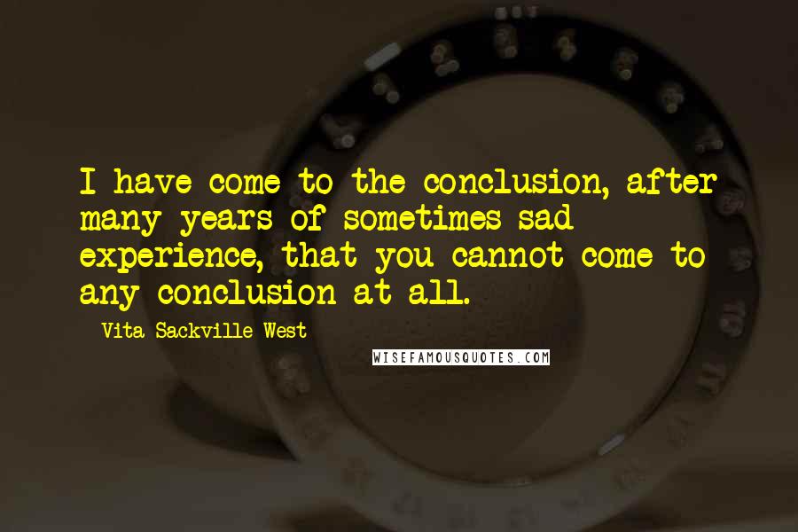 Vita Sackville-West quotes: I have come to the conclusion, after many years of sometimes sad experience, that you cannot come to any conclusion at all. Vita Sackville-West quotes: I have come to the conclusion, after many years of sometimes sad experience, that you cannot come to any conclusion at all.