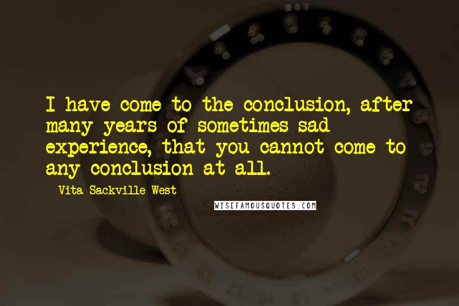 Vita Sackville-West quotes: I have come to the conclusion, after many years of sometimes sad experience, that you cannot come to any conclusion at all.