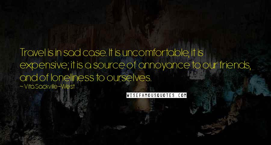 Vita Sackville-West quotes: Travel is in sad case. It is uncomfortable, it is expensive; it is a source of annoyance to our friends, and of loneliness to ourselves.