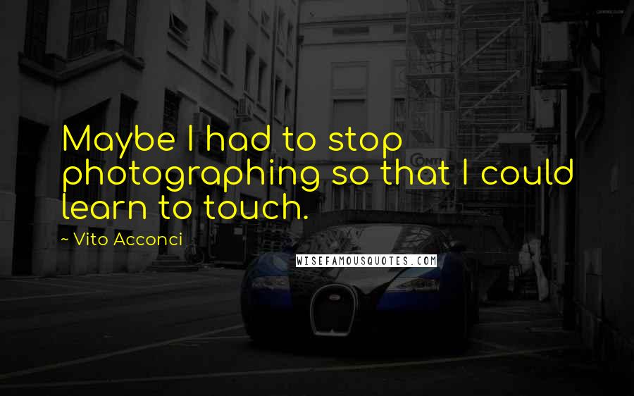 Vito Acconci quotes: Maybe I had to stop photographing so that I could learn to touch.