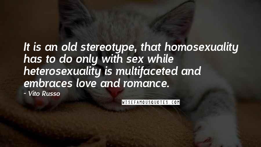 Vito Russo quotes: It is an old stereotype, that homosexuality has to do only with sex while heterosexuality is multifaceted and embraces love and romance.