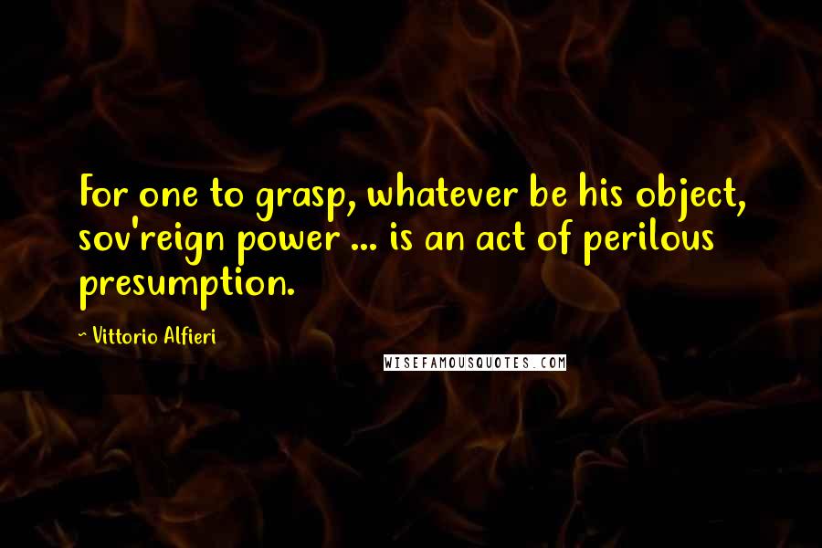 Vittorio Alfieri quotes: For one to grasp, whatever be his object, sov'reign power ... is an act of perilous presumption.