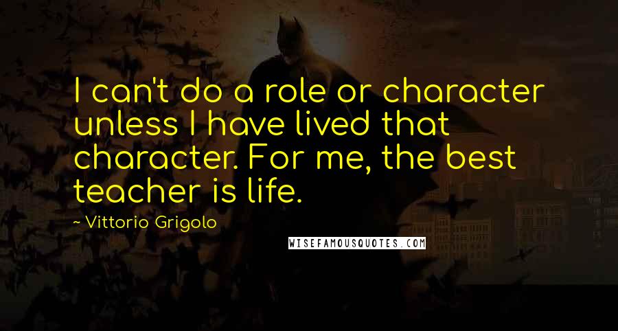 Vittorio Grigolo quotes: I can't do a role or character unless I have lived that character. For me, the best teacher is life. Vittorio Grigolo quotes: I can't do a role or character unless I have lived that character. For me, the best teacher is life.