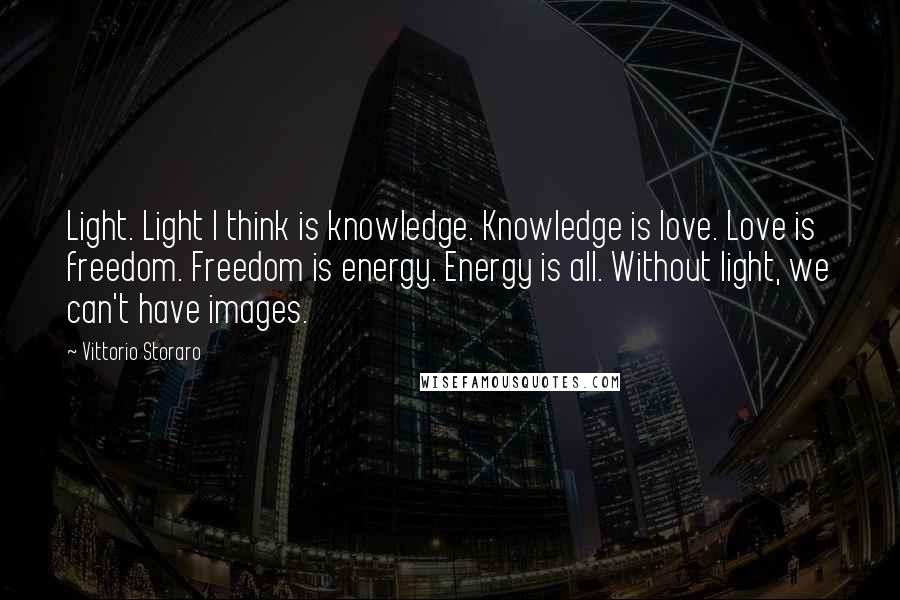 Vittorio Storaro quotes: Light. Light I think is knowledge. Knowledge is love. Love is freedom. Freedom is energy. Energy is all. Without light, we can't have images. Vittorio Storaro quotes: Light. Light I think is knowledge. Knowledge is love. Love is freedom. Freedom is energy. Energy is all. Without light, we can't have images.