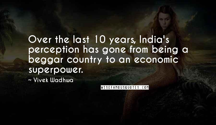 Vivek Wadhwa quotes: Over the last 10 years, India's perception has gone from being a beggar country to an economic superpower.