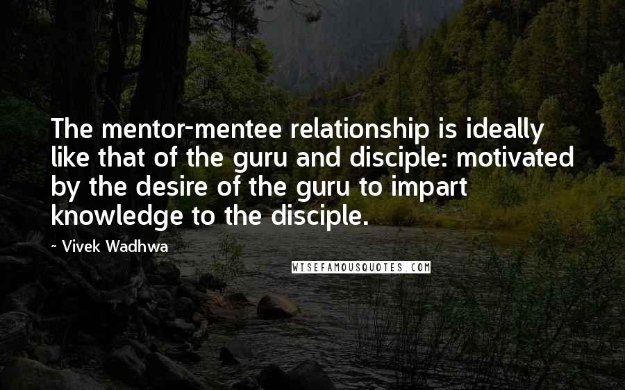 Vivek Wadhwa quotes: The mentor-mentee relationship is ideally like that of the guru and disciple: motivated by the desire of the guru to impart knowledge to the disciple.