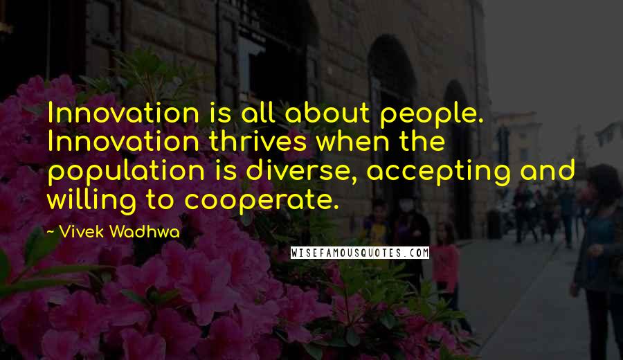 Vivek Wadhwa quotes: Innovation is all about people. Innovation thrives when the population is diverse, accepting and willing to cooperate. Vivek Wadhwa quotes: Innovation is all about people. Innovation thrives when the population is diverse, accepting and willing to cooperate.