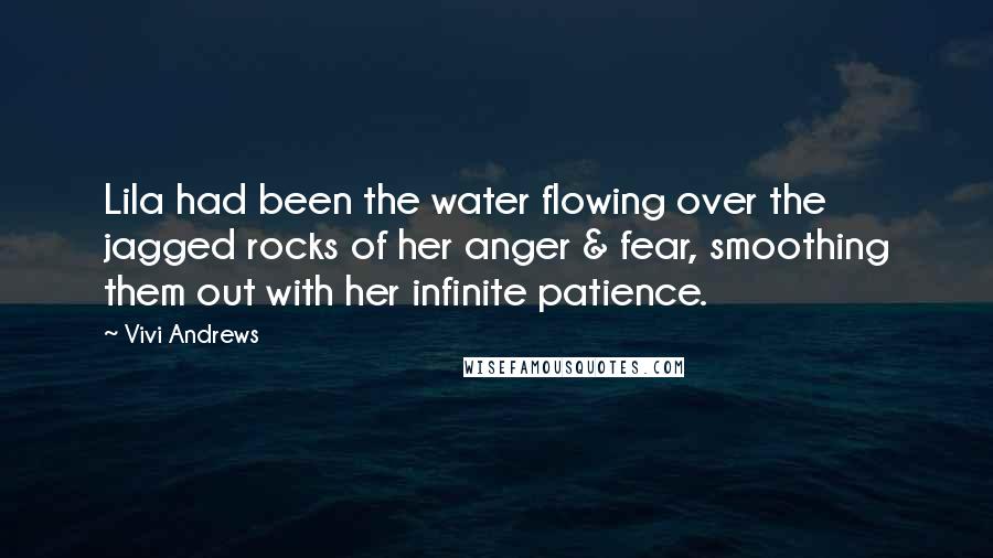 Vivi Andrews quotes: Lila had been the water flowing over the jagged rocks of her anger & fear, smoothing them out with her infinite patience. Vivi Andrews quotes: Lila had been the water flowing over the jagged rocks of her anger & fear, smoothing them out with her infinite patience.