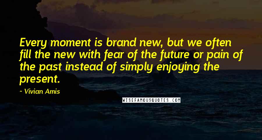 Vivian Amis quotes: Every moment is brand new, but we often fill the new with fear of the future or pain of the past instead of simply enjoying the present.