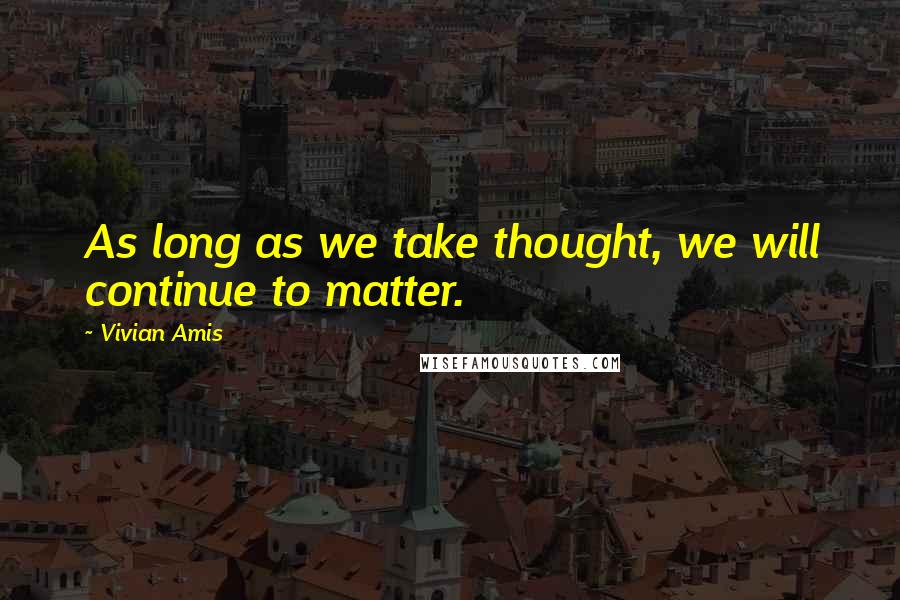 Vivian Amis quotes: As long as we take thought, we will continue to matter.