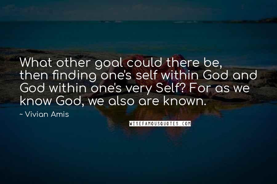 Vivian Amis quotes: What other goal could there be, then finding one's self within God and God within one's very Self? For as we know God, we also are known.