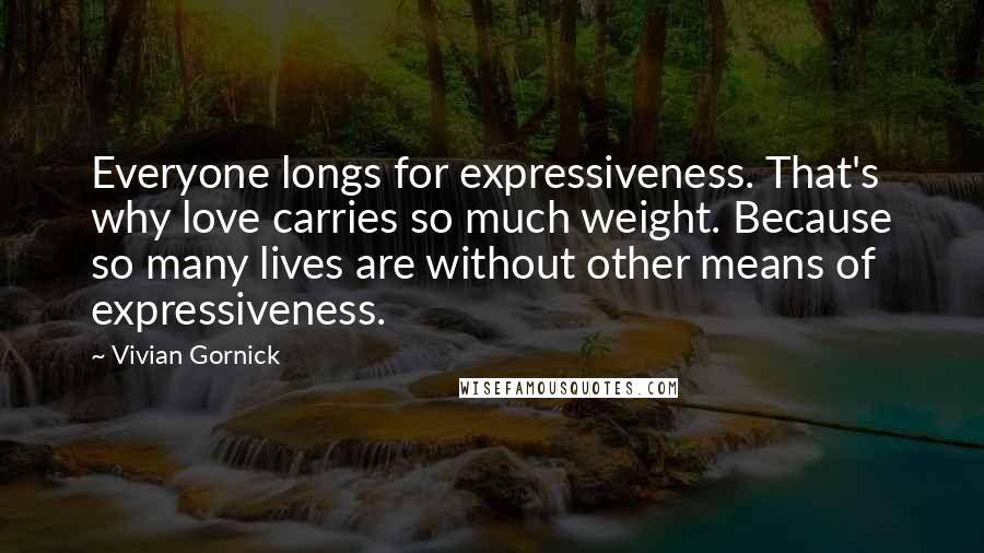 Vivian Gornick quotes: Everyone longs for expressiveness. That's why love carries so much weight. Because so many lives are without other means of expressiveness.