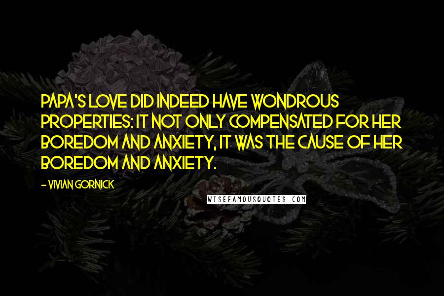 Vivian Gornick quotes: Papa's love did indeed have wondrous properties: it not only compensated for her boredom and anxiety, it was the cause of her boredom and anxiety.