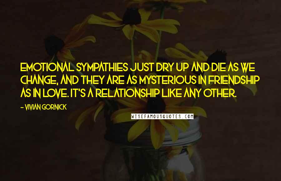 Vivian Gornick quotes: Emotional sympathies just dry up and die as we change, and they are as mysterious in friendship as in love. It's a relationship like any other.