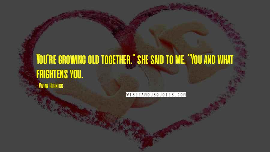 Vivian Gornick quotes: You're growing old together," she said to me. "You and what frightens you.