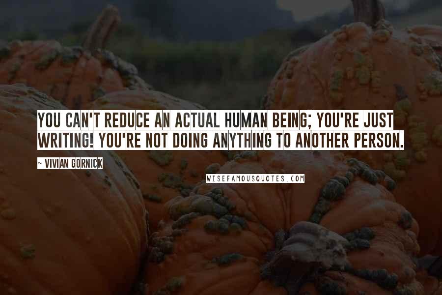 Vivian Gornick quotes: You can't reduce an actual human being; you're just writing! You're not doing anything to another person.