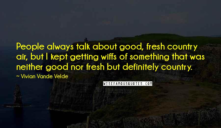 Vivian Vande Velde quotes: People always talk about good, fresh country air, but I kept getting wiffs of something that was neither good nor fresh but definitely country. Vivian Vande Velde quotes: People always talk about good, fresh country air, but I kept getting wiffs of something that was neither good nor fresh but definitely country.