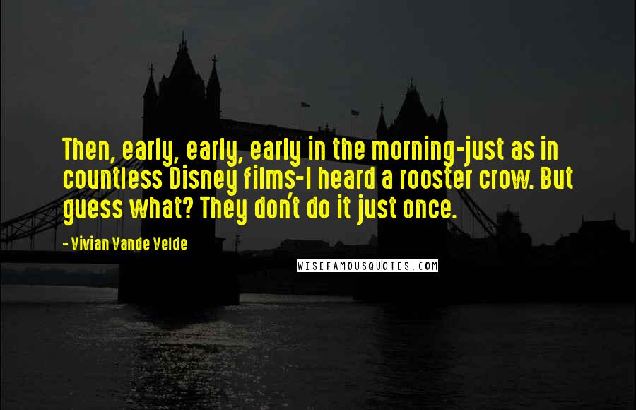 Vivian Vande Velde quotes: Then, early, early, early in the morning-just as in countless Disney films-I heard a rooster crow. But guess what? They don't do it just once.