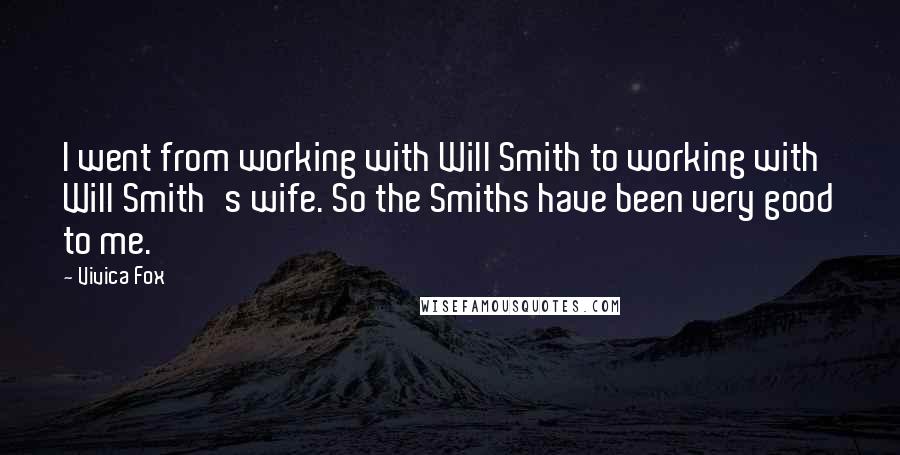 Vivica Fox quotes: I went from working with Will Smith to working with Will Smith's wife. So the Smiths have been very good to me. Vivica Fox quotes: I went from working with Will Smith to working with Will Smith's wife. So the Smiths have been very good to me.
