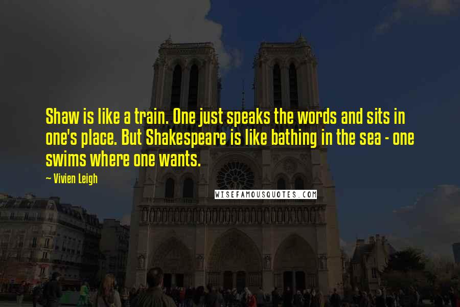 Vivien Leigh quotes: Shaw is like a train. One just speaks the words and sits in one's place. But Shakespeare is like bathing in the sea - one swims where one wants.