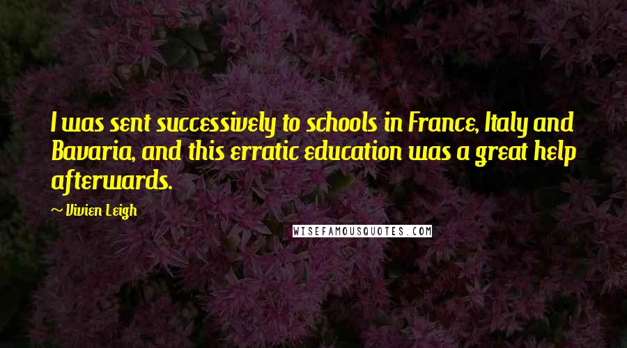 Vivien Leigh quotes: I was sent successively to schools in France, Italy and Bavaria, and this erratic education was a great help afterwards. Vivien Leigh quotes: I was sent successively to schools in France, Italy and Bavaria, and this erratic education was a great help afterwards.