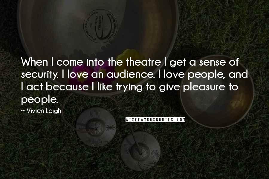 Vivien Leigh quotes: When I come into the theatre I get a sense of security. I love an audience. I love people, and I act because I like trying to give pleasure to Vivien Leigh quotes: When I come into the theatre I get a sense of security. I love an audience. I love people, and I act because I like trying to give pleasure to