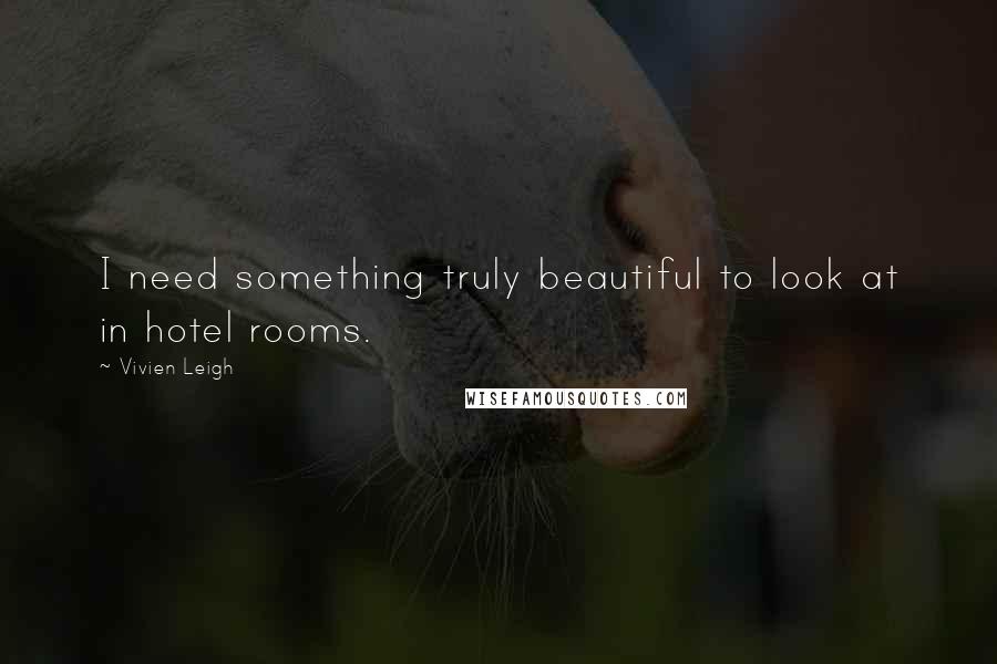 Vivien Leigh quotes: I need something truly beautiful to look at in hotel rooms.