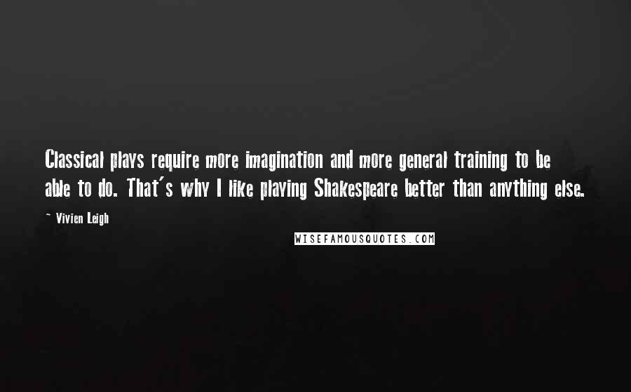 Vivien Leigh quotes: Classical plays require more imagination and more general training to be able to do. That's why I like playing Shakespeare better than anything else. Vivien Leigh quotes: Classical plays require more imagination and more general training to be able to do. That's why I like playing Shakespeare better than anything else.