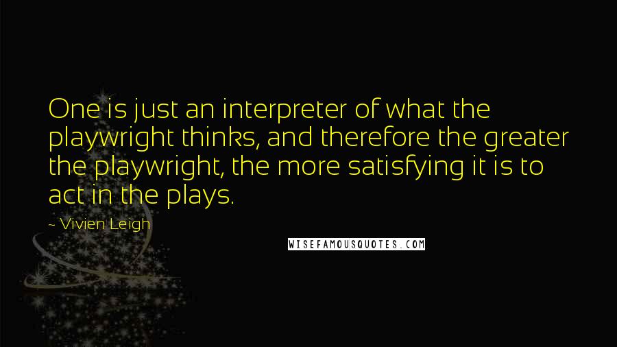 Vivien Leigh quotes: One is just an interpreter of what the playwright thinks, and therefore the greater the playwright, the more satisfying it is to act in the plays. Vivien Leigh quotes: One is just an interpreter of what the playwright thinks, and therefore the greater the playwright, the more satisfying it is to act in the plays.