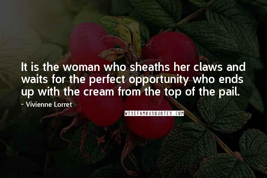 Vivienne Lorret quotes: It is the woman who sheaths her claws and waits for the perfect opportunity who ends up with the cream from the top of the pail. Vivienne Lorret quotes: It is the woman who sheaths her claws and waits for the perfect opportunity who ends up with the cream from the top of the pail.