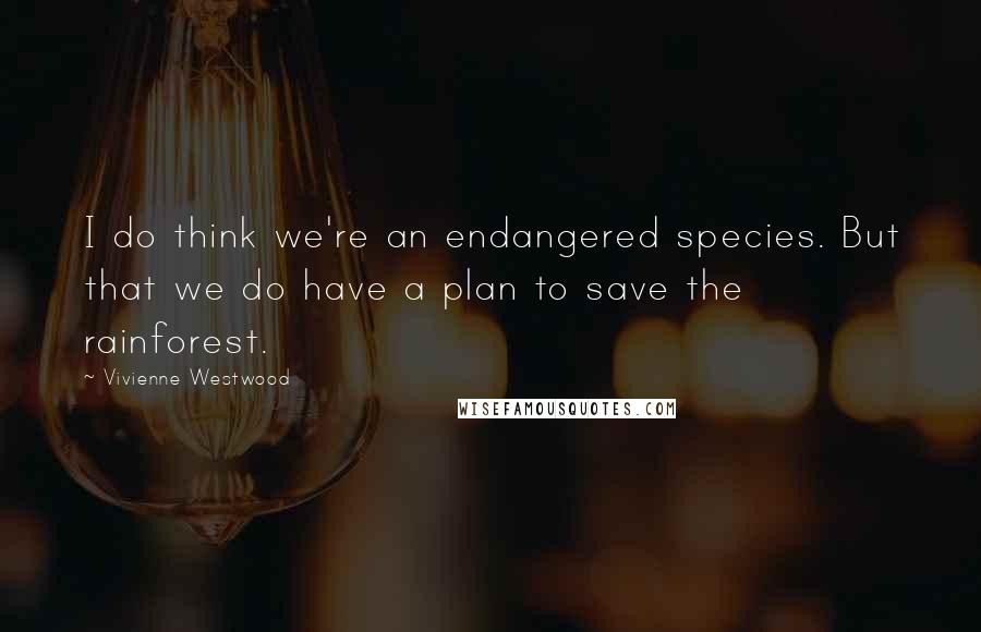 Vivienne Westwood quotes: I do think we're an endangered species. But that we do have a plan to save the rainforest.