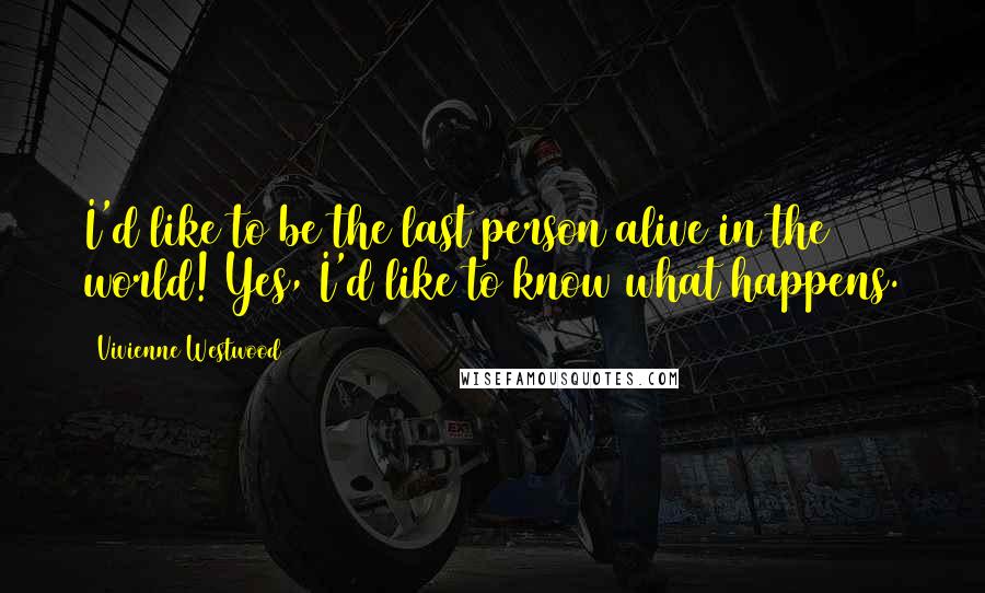 Vivienne Westwood quotes: I'd like to be the last person alive in the world! Yes, I'd like to know what happens.