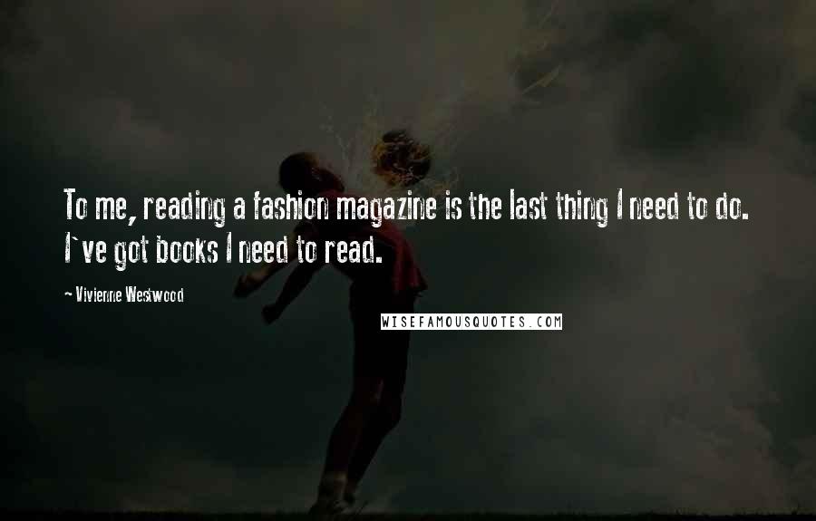 Vivienne Westwood quotes: To me, reading a fashion magazine is the last thing I need to do. I've got books I need to read.