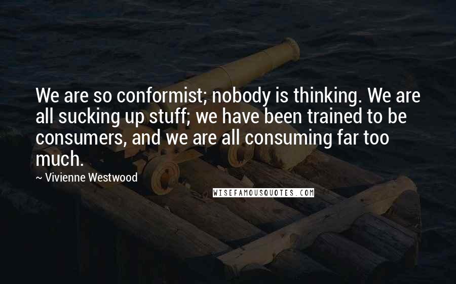 Vivienne Westwood quotes: We are so conformist; nobody is thinking. We are all sucking up stuff; we have been trained to be consumers, and we are all consuming far too much.