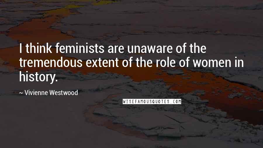 Vivienne Westwood quotes: I think feminists are unaware of the tremendous extent of the role of women in history.