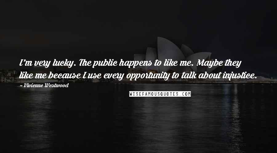 Vivienne Westwood quotes: I'm very lucky. The public happens to like me. Maybe they like me because I use every opportunity to talk about injustice.