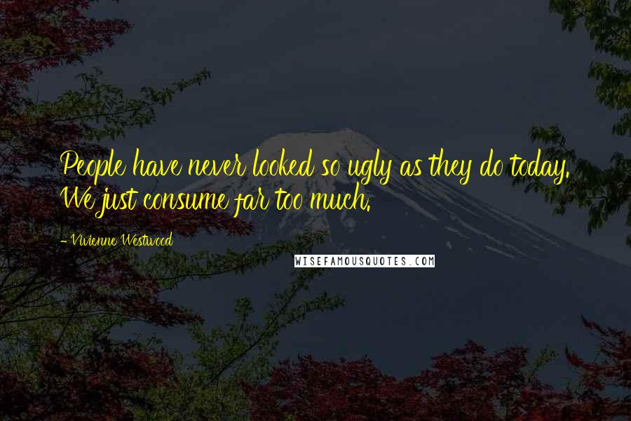 Vivienne Westwood quotes: People have never looked so ugly as they do today. We just consume far too much.